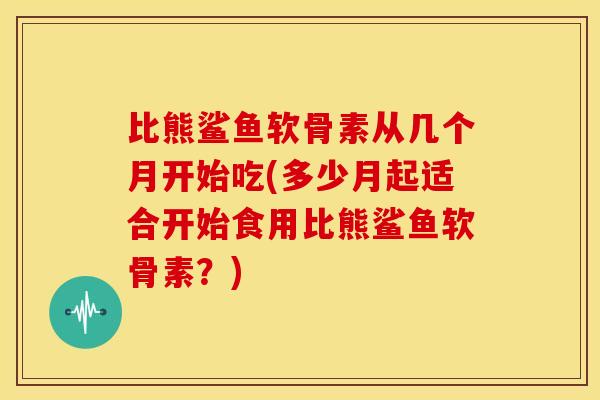 比熊鲨鱼软骨素从几个月开始吃(多少月起适合开始食用比熊鲨鱼软骨素？)