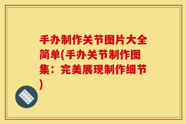 手办制作关节图片大全简单(手办关节制作图集：完美展现制作细节)