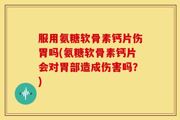 服用氨糖软骨素钙片伤胃吗(氨糖软骨素钙片会对胃部造成伤害吗？)