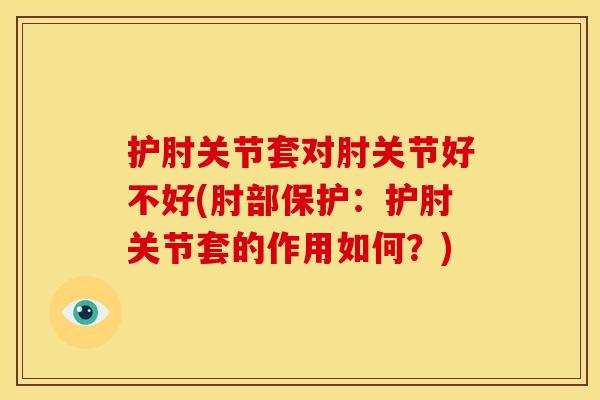 护肘关节套对肘关节好不好(肘部保护：护肘关节套的作用如何？)