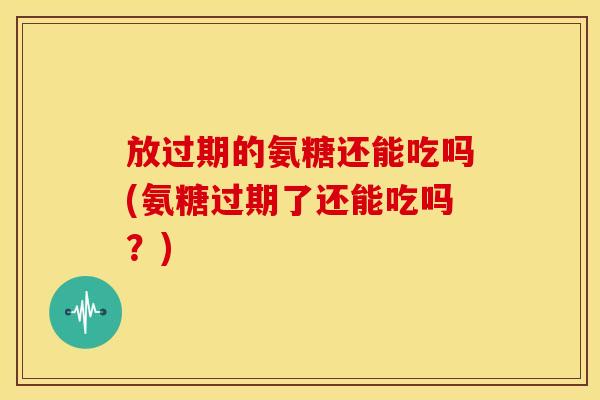 放过期的氨糖还能吃吗(氨糖过期了还能吃吗？)