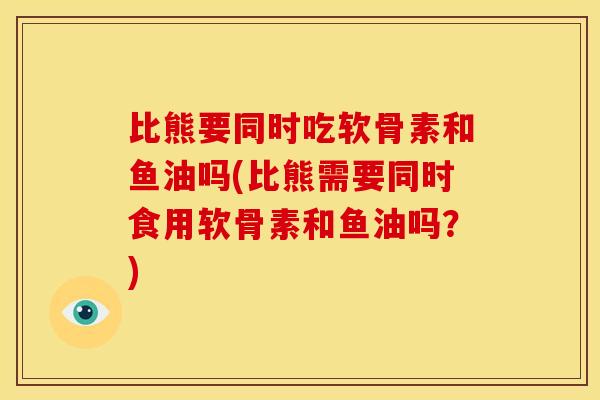 比熊要同时吃软骨素和鱼油吗(比熊需要同时食用软骨素和鱼油吗？)