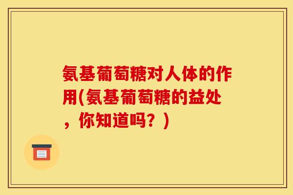 氨基葡萄糖对人体的作用(氨基葡萄糖的益处，你知道吗？)