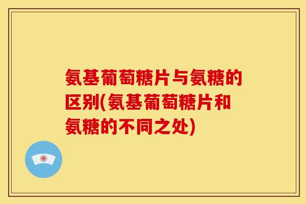 氨基葡萄糖片与氨糖的区别(氨基葡萄糖片和氨糖的不同之处)