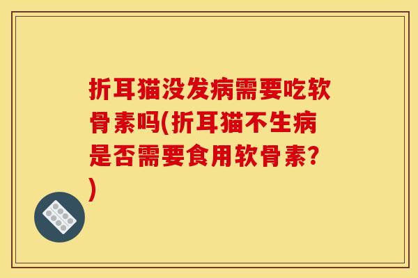 折耳猫没发病需要吃软骨素吗(折耳猫不生病是否需要食用软骨素？)-第1张图片-关节骑士