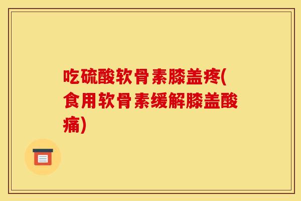 吃硫酸软骨素膝盖疼(食用软骨素缓解膝盖酸痛)