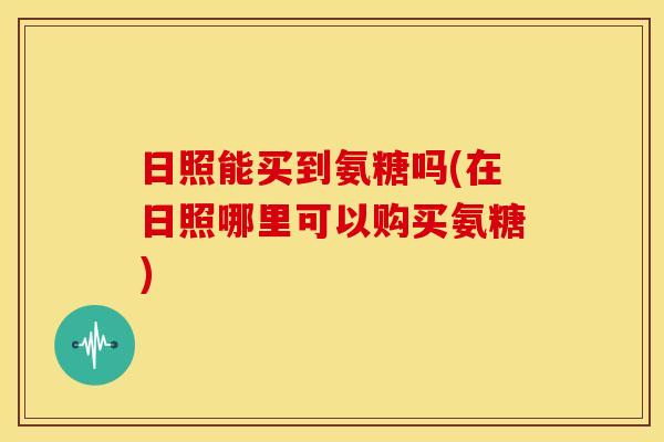 日照能买到氨糖吗(在日照哪里可以购买氨糖)