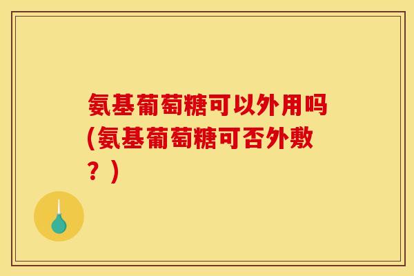 氨基葡萄糖可以外用吗(氨基葡萄糖可否外敷？)