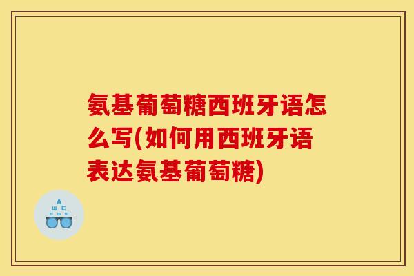 氨基葡萄糖西班牙语怎么写(如何用西班牙语表达氨基葡萄糖)
