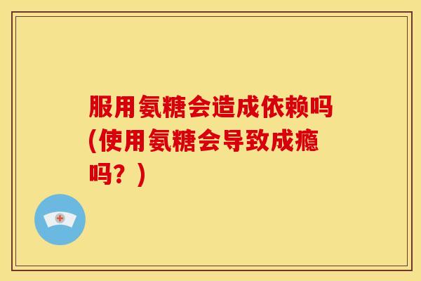 服用氨糖会造成依赖吗(使用氨糖会导致成瘾吗？)