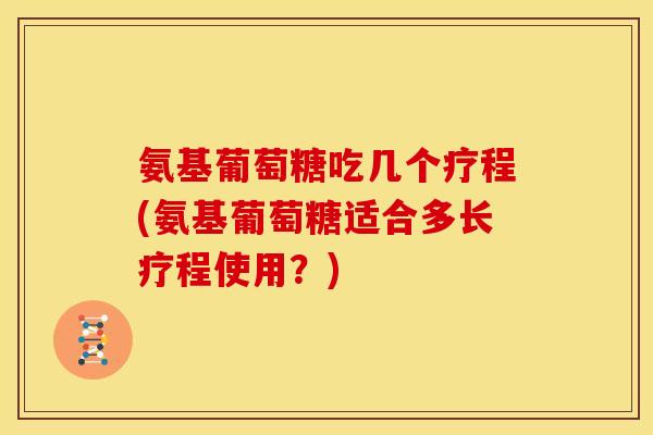 氨基葡萄糖吃几个疗程(氨基葡萄糖适合多长疗程使用？)