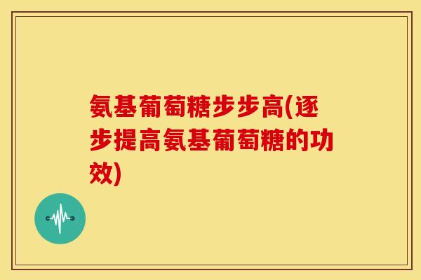 氨基葡萄糖步步高(逐步提高氨基葡萄糖的功效)