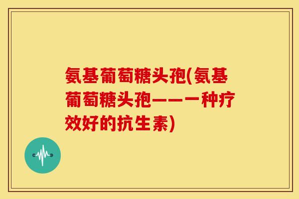 氨基葡萄糖头孢(氨基葡萄糖头孢——一种疗效好的抗生素)