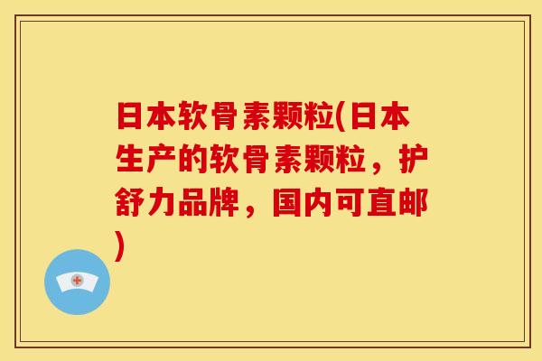 日本软骨素颗粒(日本生产的软骨素颗粒，护舒力品牌，国内可直邮)