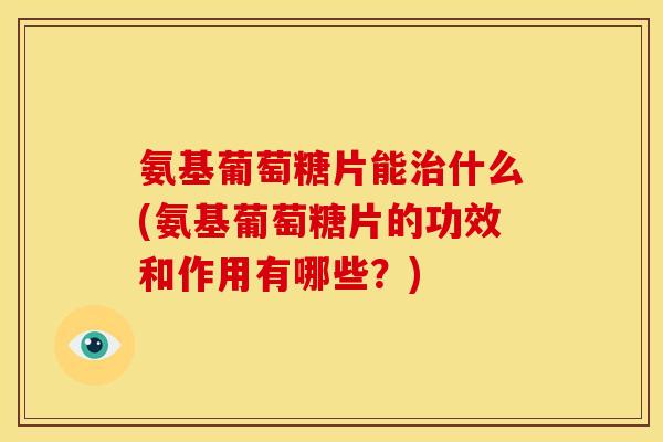 氨基葡萄糖片能治什么(氨基葡萄糖片的功效和作用有哪些？)