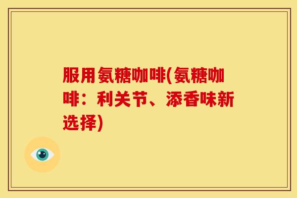 服用氨糖咖啡(氨糖咖啡：利关节、添香味新选择)
