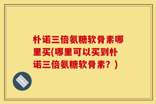 朴诺三倍氨糖软骨素哪里买(哪里可以买到朴诺三倍氨糖软骨素？)