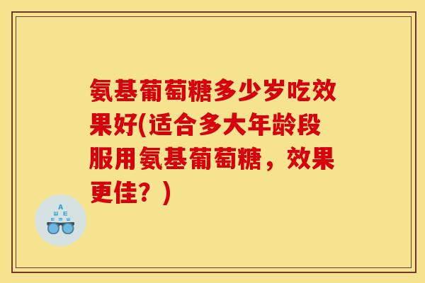 氨基葡萄糖多少岁吃效果好(适合多大年龄段服用氨基葡萄糖，效果更佳？)