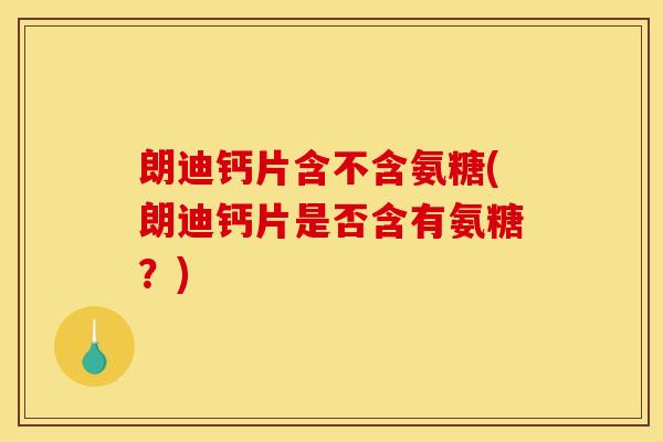 朗迪钙片含不含氨糖(朗迪钙片是否含有氨糖？)
