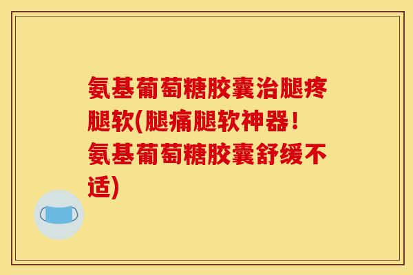 氨基葡萄糖胶囊治腿疼腿软(腿痛腿软神器！氨基葡萄糖胶囊舒缓不适)
