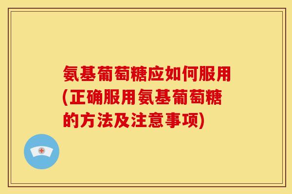 氨基葡萄糖应如何服用(正确服用氨基葡萄糖的方法及注意事项)