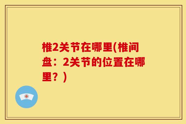 椎2关节在哪里(椎间盘：2关节的位置在哪里？)