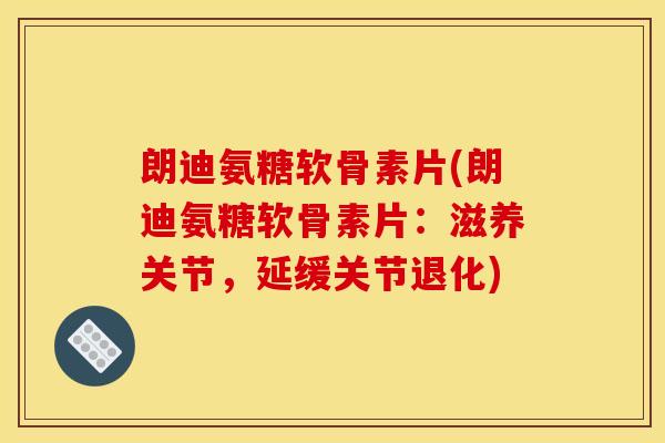 朗迪氨糖软骨素片(朗迪氨糖软骨素片：滋养关节，延缓关节退化)