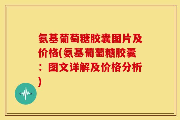 氨基葡萄糖胶囊图片及价格(氨基葡萄糖胶囊：图文详解及价格分析)