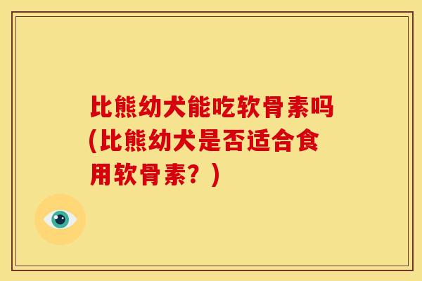 比熊幼犬能吃软骨素吗(比熊幼犬是否适合食用软骨素？)