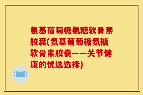 氨基葡萄糖氨糖软骨素胶囊(氨基葡萄糖氨糖软骨素胶囊——关节健康的优选选择)