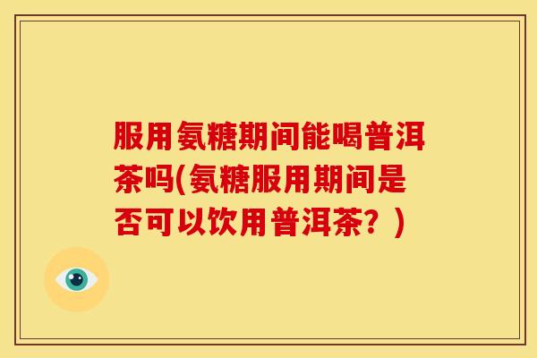 服用氨糖期间能喝普洱茶吗(氨糖服用期间是否可以饮用普洱茶？)