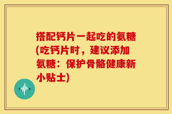 搭配钙片一起吃的氨糖(吃钙片时，建议添加氨糖：保护骨骼健康新小贴士)