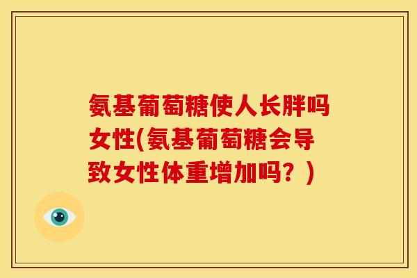 氨基葡萄糖使人长胖吗女性(氨基葡萄糖会导致女性体重增加吗？)