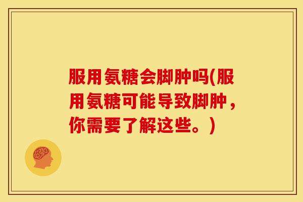 服用氨糖会脚肿吗(服用氨糖可能导致脚肿，你需要了解这些。)