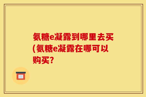 氨糖e凝露到哪里去买(氨糖e凝露在哪可以购买？