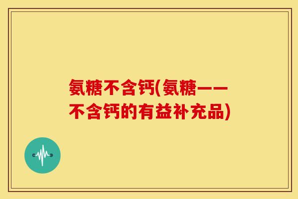 氨糖不含钙(氨糖——不含钙的有益补充品)