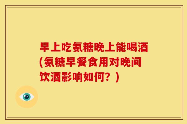 早上吃氨糖晚上能喝酒(氨糖早餐食用对晚间饮酒影响如何？)