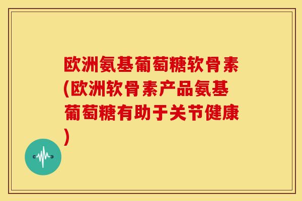 欧洲氨基葡萄糖软骨素(欧洲软骨素产品氨基葡萄糖有助于关节健康)