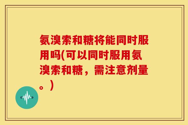 氨溴索和糖将能同时服用吗(可以同时服用氨溴索和糖，需注意剂量。)