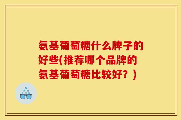 氨基葡萄糖什么牌子的好些(推荐哪个品牌的氨基葡萄糖比较好？)