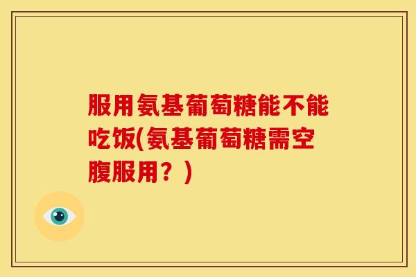 服用氨基葡萄糖能不能吃饭(氨基葡萄糖需空腹服用？)