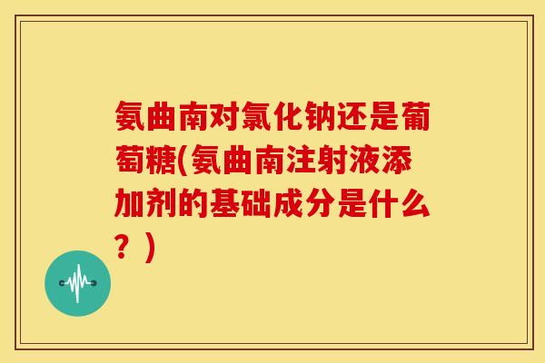 氨曲南对氯化钠还是葡萄糖(氨曲南注射液添加剂的基础成分是什么？)