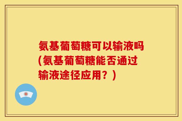 氨基葡萄糖可以输液吗(氨基葡萄糖能否通过输液途径应用？)