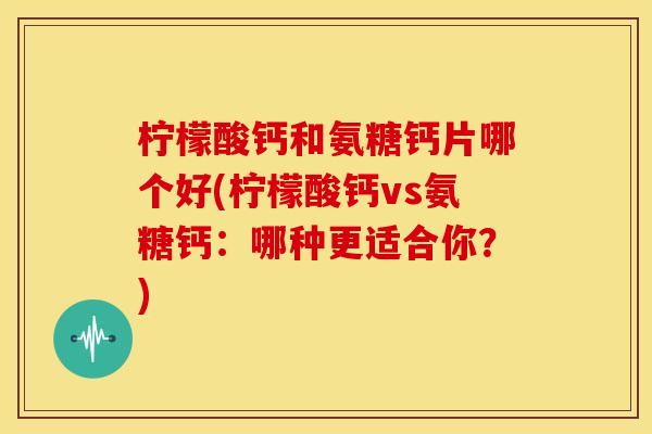 柠檬酸钙和氨糖钙片哪个好(柠檬酸钙vs氨糖钙：哪种更适合你？)