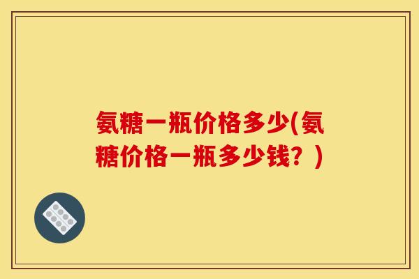 氨糖一瓶价格多少(氨糖价格一瓶多少钱？)
