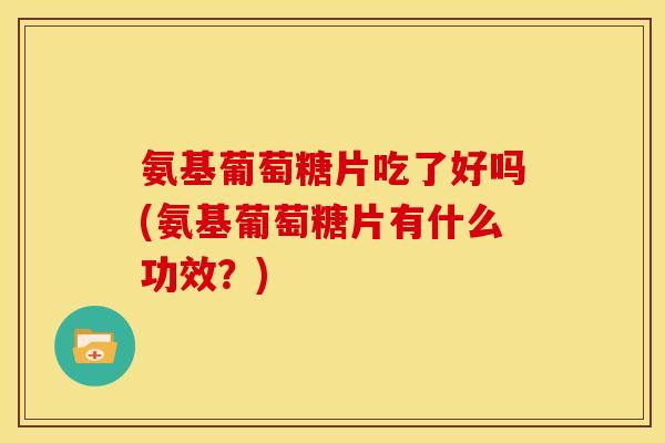 氨基葡萄糖片吃了好吗(氨基葡萄糖片有什么功效？)