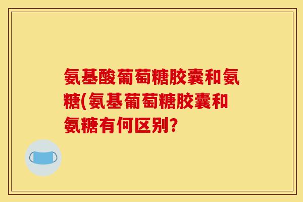 氨基酸葡萄糖胶囊和氨糖(氨基葡萄糖胶囊和氨糖有何区别？