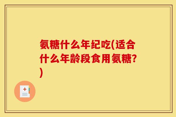 氨糖什么年纪吃(适合什么年龄段食用氨糖？)