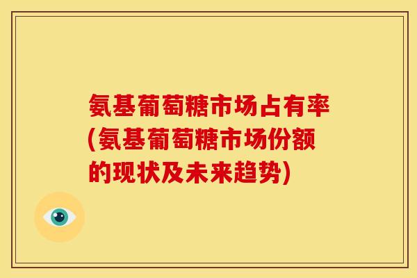 氨基葡萄糖市场占有率(氨基葡萄糖市场份额的现状及未来趋势)