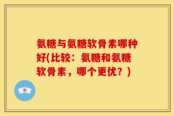 氨糖与氨糖软骨素哪种好(比较：氨糖和氨糖软骨素，哪个更优？)